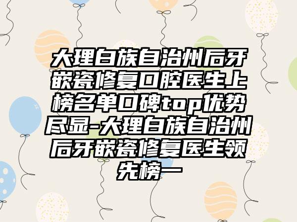 大理白族自治州后牙嵌瓷修复口腔医生上榜名单口碑top优势尽显-大理白族自治州后牙嵌瓷修复医生领先榜一