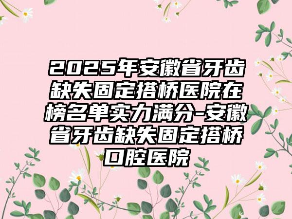 2025年安徽省牙齿缺失固定搭桥医院在榜名单实力满分-安徽省牙齿缺失固定搭桥口腔医院