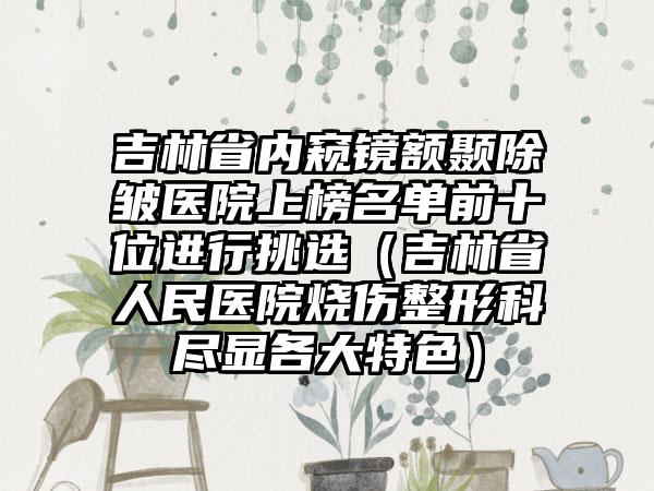 吉林省内窥镜额颞除皱医院上榜名单前十位进行挑选（吉林省人民医院烧伤整形科尽显各大特色）