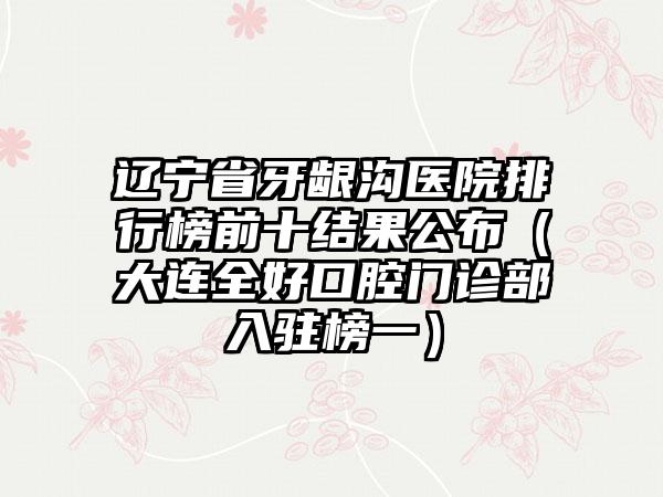 辽宁省牙龈沟医院排行榜前十结果公布（大连全好口腔门诊部入驻榜一）