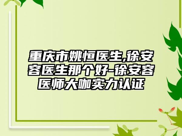 重庆市姚恒医生,徐安容医生那个好-徐安容医师大咖实力认证