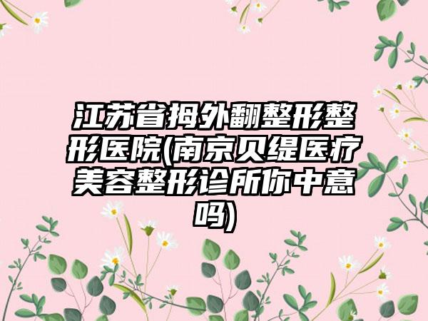 江苏省拇外翻整形整形医院(南京贝缇医疗美容整形诊所你中意吗)