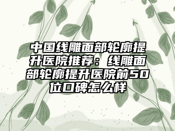 中国线雕面部轮廓提升医院推荐：线雕面部轮廓提升医院前50位口碑怎么样