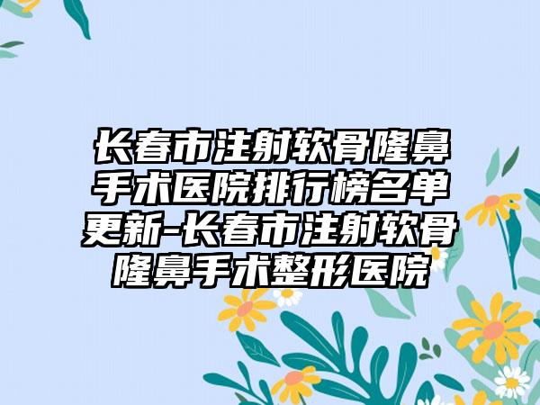 长春市注射软骨隆鼻手术医院排行榜名单更新-长春市注射软骨隆鼻手术整形医院