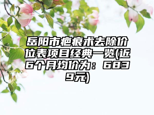 岳阳市疤痕术去除价位表项目经典一览(近6个月均价为：6839元)