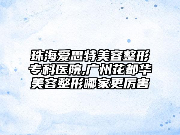 珠海爱思特美容整形专科医院,广州花都华美容整形哪家更厉害