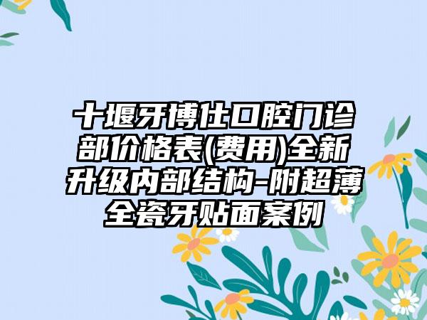 十堰牙博仕口腔门诊部价格表(费用)全新升级内部结构-附超薄全瓷牙贴面案例