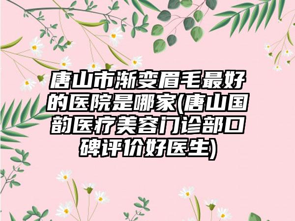 唐山市渐变眉毛最好的医院是哪家(唐山国韵医疗美容门诊部口碑评价好医生)