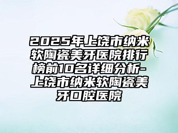 2025年上饶市纳米软陶瓷美牙医院排行榜前10名详细分析-上饶市纳米软陶瓷美牙口腔医院