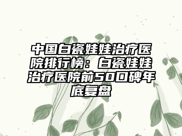 中国白瓷娃娃治疗医院排行榜：白瓷娃娃治疗医院前50口碑年底复盘