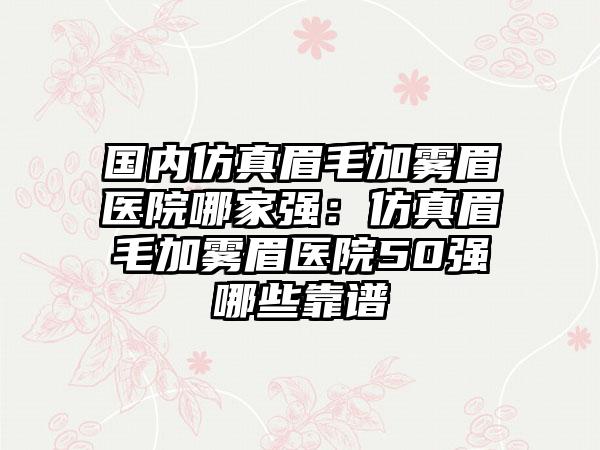 国内仿真眉毛加雾眉医院哪家强：仿真眉毛加雾眉医院50强哪些靠谱