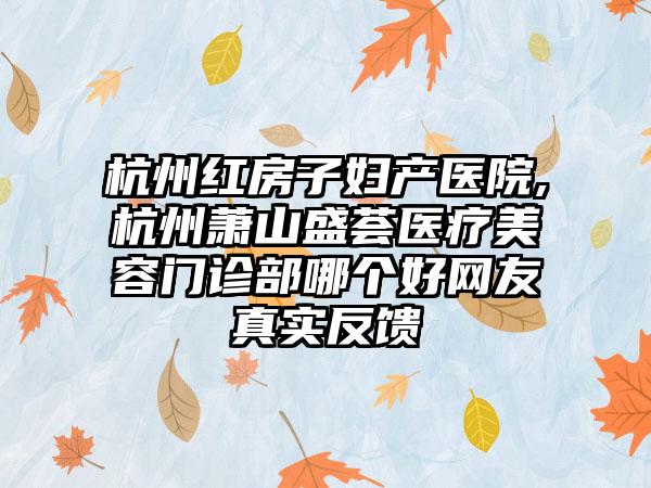 杭州红房子妇产医院,杭州萧山盛荟医疗美容门诊部哪个好网友真实反馈