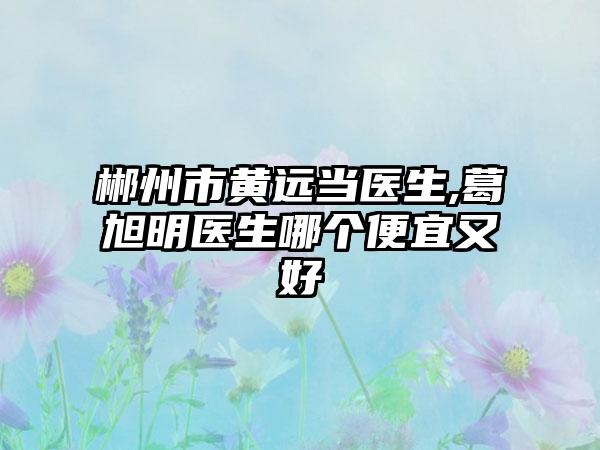 郴州市黄远当医生,葛旭明医生哪个便宜又好