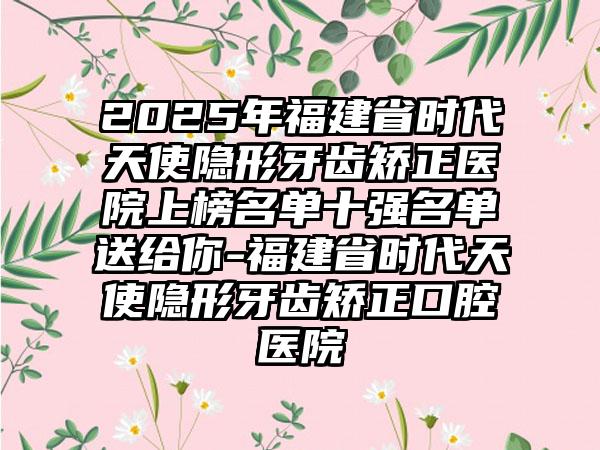 2025年福建省时代天使隐形牙齿矫正医院上榜名单十强名单送给你-福建省时代天使隐形牙齿矫正口腔医院