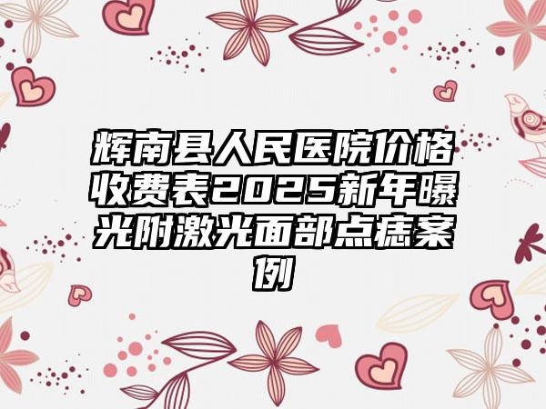 辉南县人民医院价格收费表2025新年曝光附激光面部点痣案例