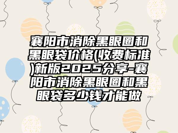 襄阳市消除黑眼圈和黑眼袋价格(收费标准)新版2025分享-襄阳市消除黑眼圈和黑眼袋多少钱才能做