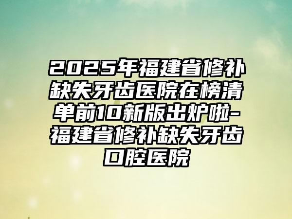 2025年福建省修补缺失牙齿医院在榜清单前10新版出炉啦-福建省修补缺失牙齿口腔医院