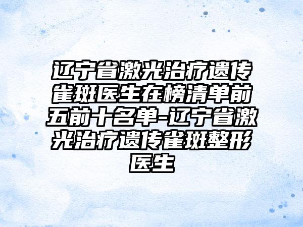 辽宁省激光治疗遗传雀斑医生在榜清单前五前十名单-辽宁省激光治疗遗传雀斑整形医生