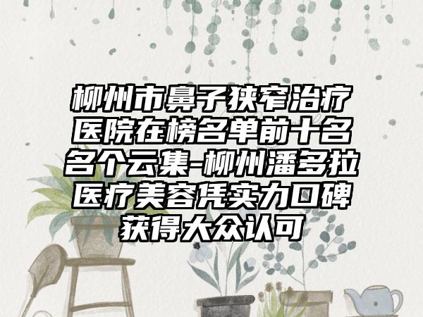 柳州市鼻子狭窄治疗医院在榜名单前十名名个云集-柳州潘多拉医疗美容凭实力口碑获得大众认可