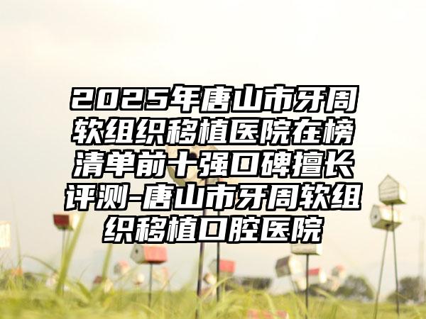 2025年唐山市牙周软组织移植医院在榜清单前十强口碑擅长评测-唐山市牙周软组织移植口腔医院