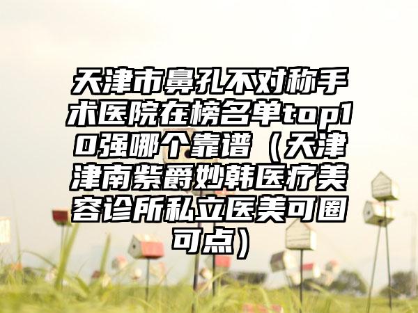 天津市鼻孔不对称手术医院在榜名单top10强哪个靠谱（天津津南紫爵妙韩医疗美容诊所私立医美可圈可点）