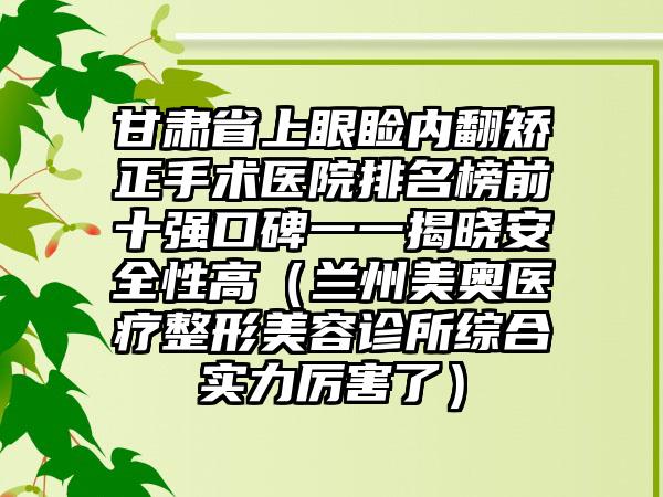 甘肃省上眼睑内翻矫正手术医院排名榜前十强口碑一一揭晓安全性高（兰州美奥医疗整形美容诊所综合实力厉害了）