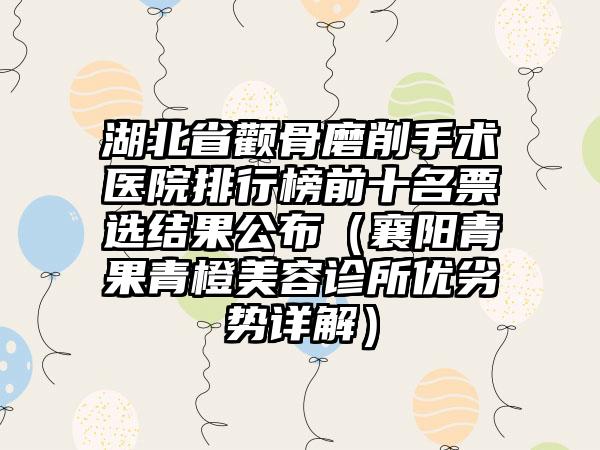 湖北省颧骨磨削手术医院排行榜前十名票选结果公布（襄阳青果青橙美容诊所优劣势详解）