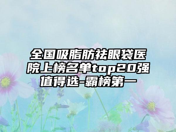 全国吸脂肪祛眼袋医院上榜名单top20强值得选-霸榜第一