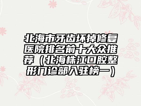 北海市牙齿坏掉修复医院排名前十大众推荐（北海株江口腔整形门诊部入驻榜一）