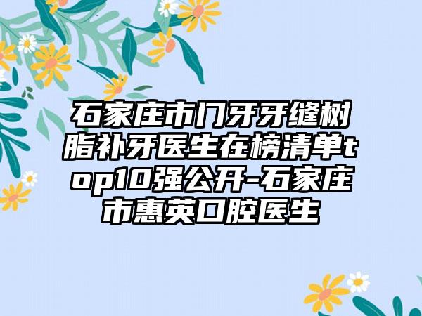 石家庄市门牙牙缝树脂补牙医生在榜清单top10强公开-石家庄市惠英口腔医生