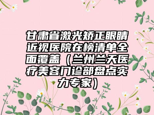 甘肃省激光矫正眼睛近视医院在榜清单全面覆盖（兰州兰天医疗美容门诊部盘点实力专家）