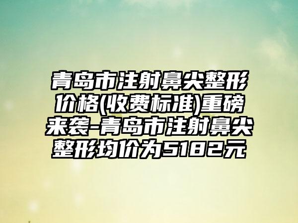 青岛市注射鼻尖整形价格(收费标准)重磅来袭-青岛市注射鼻尖整形均价为5182元