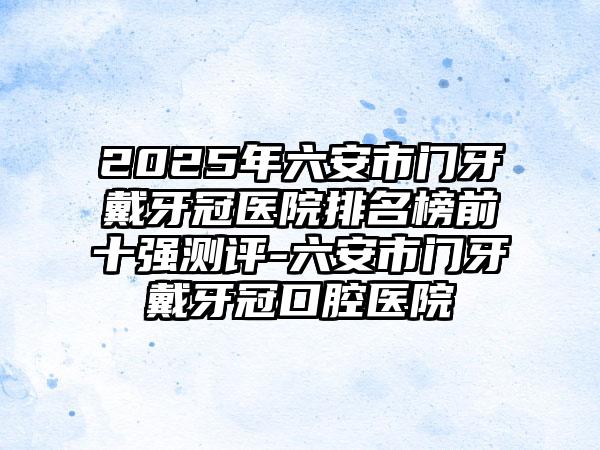 2025年六安市门牙戴牙冠医院排名榜前十强测评-六安市门牙戴牙冠口腔医院