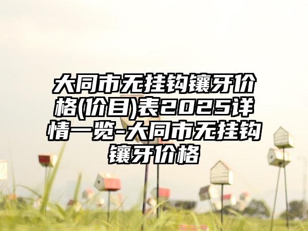 大同市无挂钩镶牙价格(价目)表2025详情一览-大同市无挂钩镶牙价格