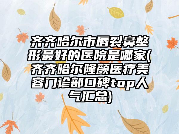 齐齐哈尔市唇裂鼻整形最好的医院是哪家(齐齐哈尔隆颜医疗美容门诊部口碑top人气汇总)