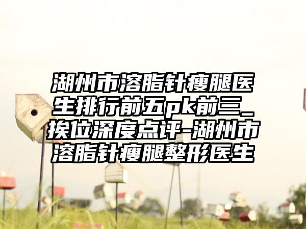 湖州市溶脂针瘦腿医生排行前五pk前三_挨位深度点评-湖州市溶脂针瘦腿整形医生