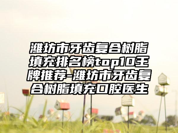 潍坊市牙齿复合树脂填充排名榜top10王牌推荐-潍坊市牙齿复合树脂填充口腔医生