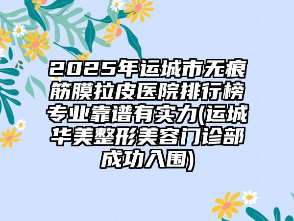 2025年运城市无痕筋膜拉皮医院排行榜专业靠谱有实力(运城华美整形美容门诊部成功入围)