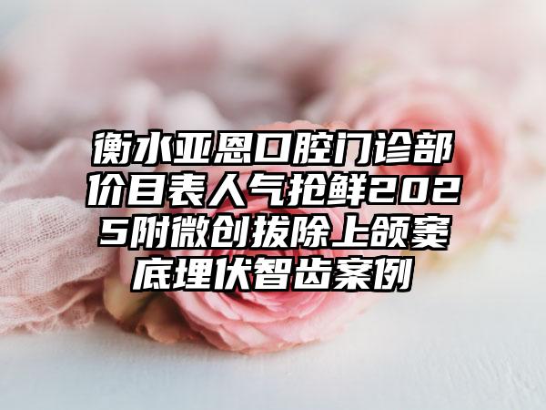 衡水亚恩口腔门诊部价目表人气抢鲜2025附微创拔除上颌窦底埋伏智齿案例