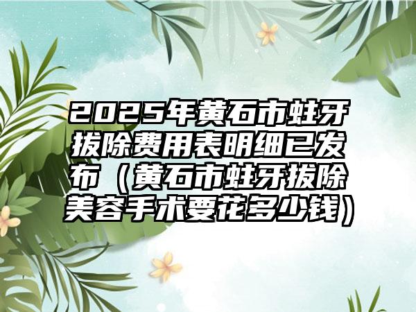 2025年黄石市蛀牙拔除费用表明细已发布（黄石市蛀牙拔除美容手术要花多少钱）