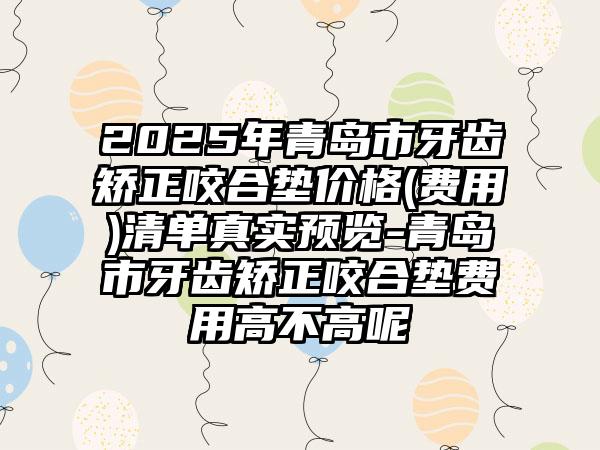 2025年青岛市牙齿矫正咬合垫价格(费用)清单真实预览-青岛市牙齿矫正咬合垫费用高不高呢