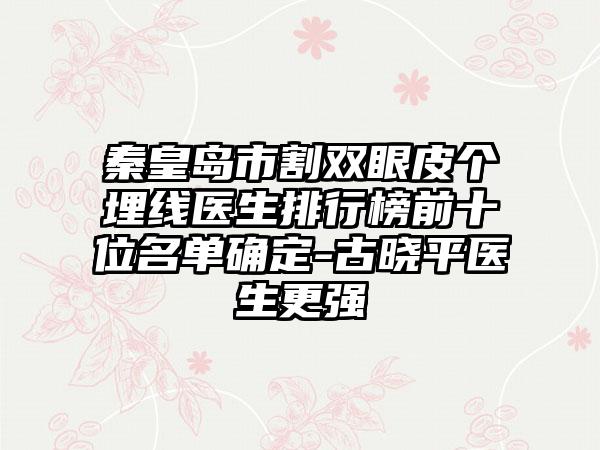 秦皇岛市割双眼皮个埋线医生排行榜前十位名单确定-古晓平医生更强