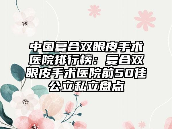 中国复合双眼皮手术医院排行榜：复合双眼皮手术医院前50佳公立私立盘点