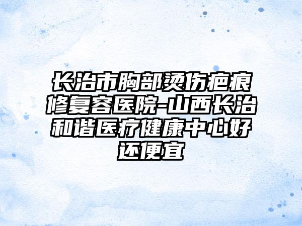 长治市胸部烫伤疤痕修复容医院-山西长治和谐医疗健康中心好还便宜