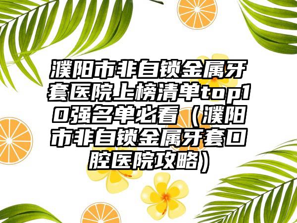 濮阳市非自锁金属牙套医院上榜清单top10强名单必看（濮阳市非自锁金属牙套口腔医院攻略）