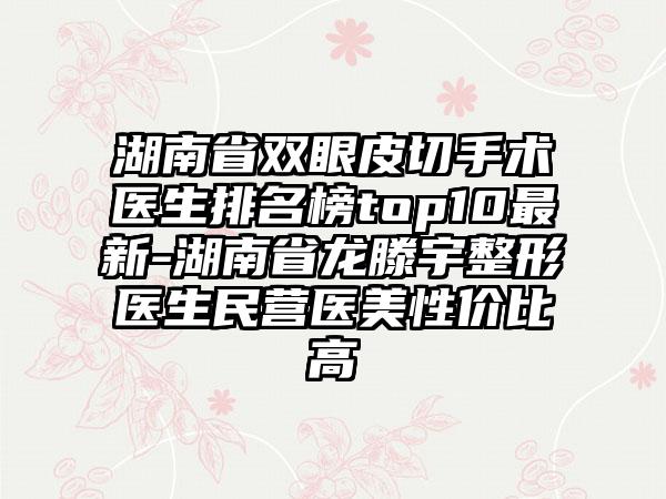 湖南省双眼皮切手术医生排名榜top10最新-湖南省龙滕宇整形医生民营医美性价比高