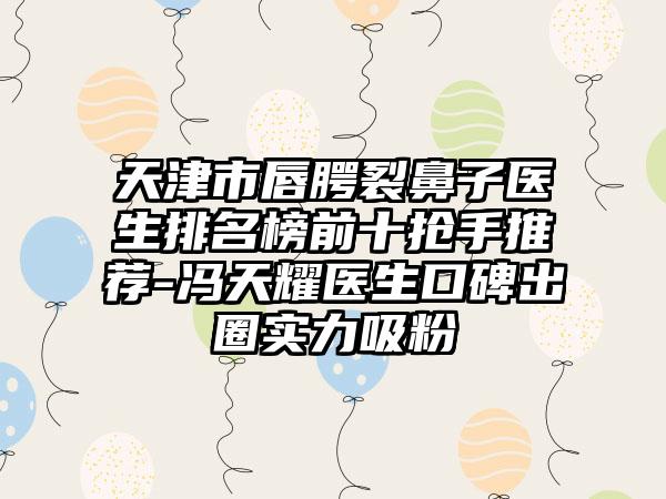 天津市唇腭裂鼻子医生排名榜前十抢手推荐-冯天耀医生口碑出圈实力吸粉