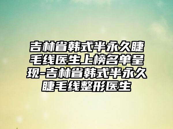 吉林省韩式半永久睫毛线医生上榜名单呈现-吉林省韩式半永久睫毛线整形医生