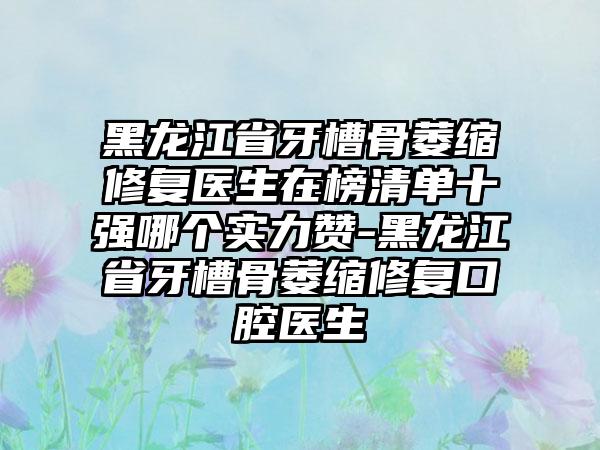 黑龙江省牙槽骨萎缩修复医生在榜清单十强哪个实力赞-黑龙江省牙槽骨萎缩修复口腔医生