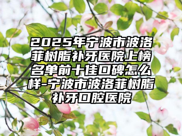 2025年宁波市波洛菲树脂补牙医院上榜名单前十佳口碑怎么样-宁波市波洛菲树脂补牙口腔医院